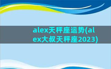 alex天秤座运势(alex大叔天秤座2023)